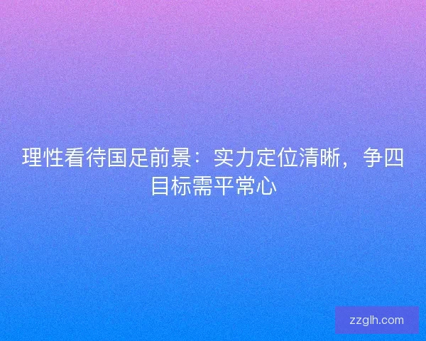 理性看待国足前景：实力定位清晰，争四目标需平常心