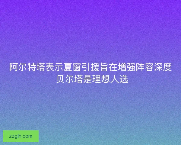 阿尔特塔表示夏窗引援旨在增强阵容深度 贝尔塔是理想人选
