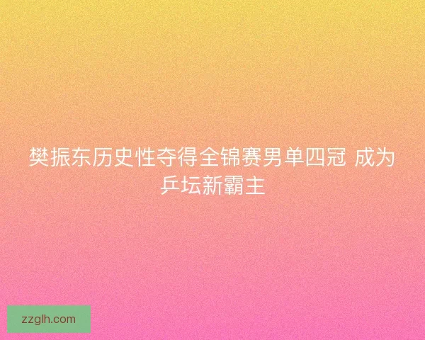 樊振东历史性夺得全锦赛男单四冠 成为乒坛新霸主