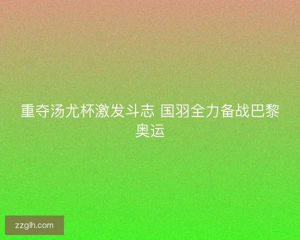 重夺汤尤杯激发斗志 国羽全力备战巴黎奥运