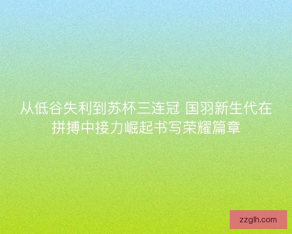 从低谷失利到苏杯三连冠 国羽新生代在拼搏中接力崛起书写荣耀篇章