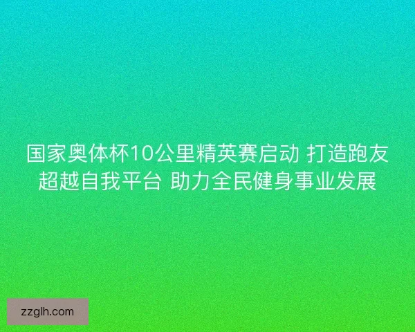 国家奥体杯10公里精英赛启动 打造跑友超越自我平台 助力全民健身事业发展