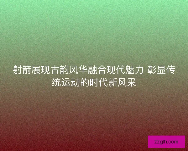 射箭展现古韵风华融合现代魅力 彰显传统运动的时代新风采