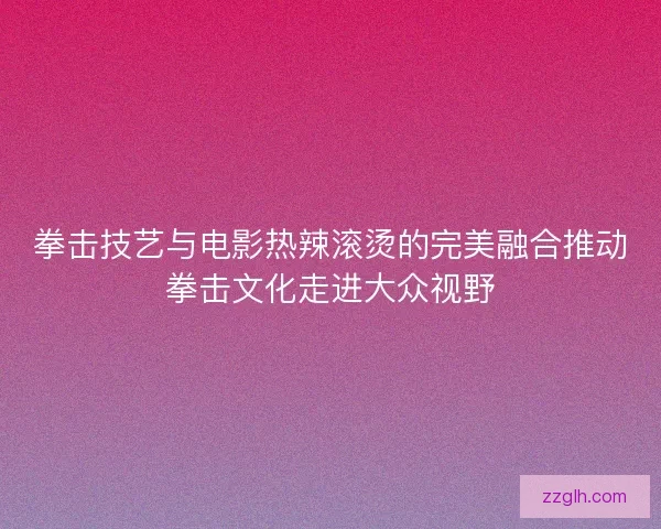 拳击技艺与电影热辣滚烫的完美融合推动拳击文化走进大众视野