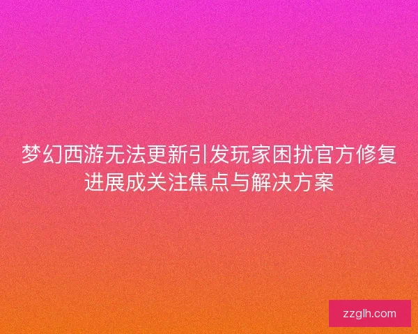 梦幻西游无法更新引发玩家困扰官方修复进展成关注焦点与解决方案