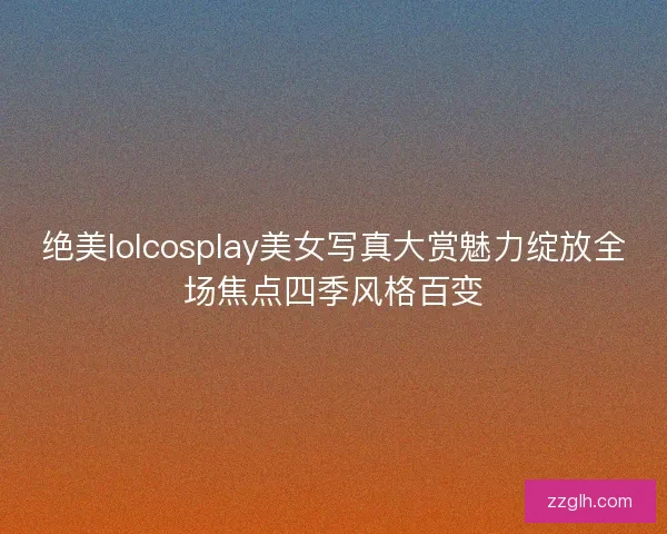 绝美lolcosplay美女写真大赏魅力绽放全场焦点四季风格百变