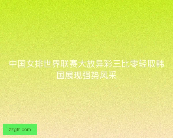 中国女排世界联赛大放异彩三比零轻取韩国展现强势风采