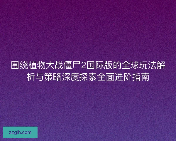 围绕植物大战僵尸2国际版的全球玩法解析与策略深度探索全面进阶指南
