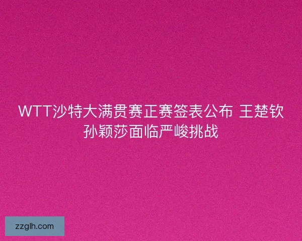 WTT沙特大满贯赛正赛签表公布 王楚钦孙颖莎面临严峻挑战