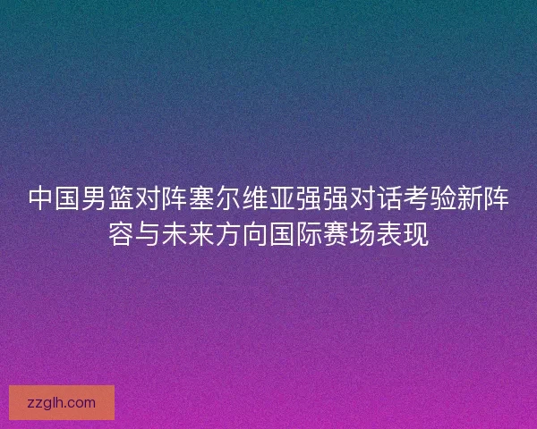 中国男篮对阵塞尔维亚强强对话考验新阵容与未来方向国际赛场表现