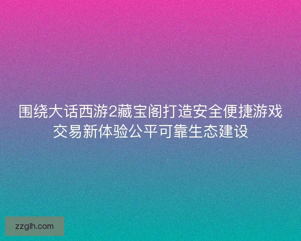 围绕大话西游2藏宝阁打造安全便捷游戏交易新体验公平可靠生态建设
