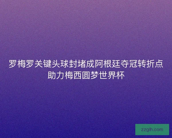 罗梅罗关键头球封堵成阿根廷夺冠转折点助力梅西圆梦世界杯