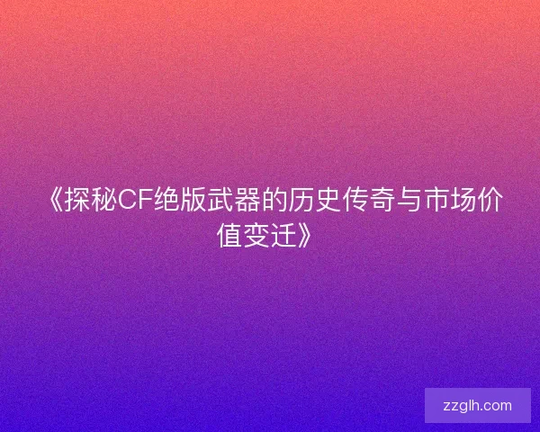 《探秘CF绝版武器的历史传奇与市场价值变迁》