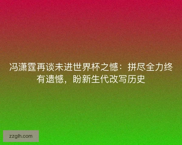 冯潇霆再谈未进世界杯之憾：拼尽全力终有遗憾，盼新生代改写历史