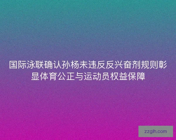 国际泳联确认孙杨未违反反兴奋剂规则彰显体育公正与运动员权益保障