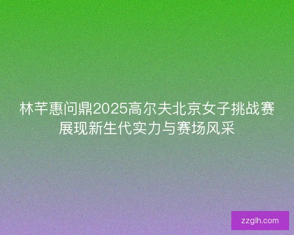林芊惠问鼎2025高尔夫北京女子挑战赛展现新生代实力与赛场风采