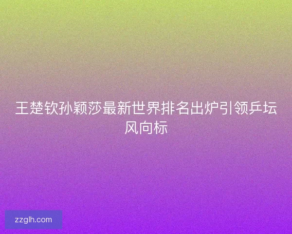 王楚钦孙颖莎最新世界排名出炉引领乒坛风向标