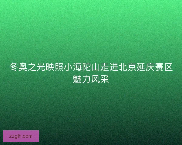 冬奥之光映照小海陀山走进北京延庆赛区魅力风采
