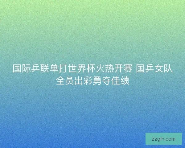 国际乒联单打世界杯火热开赛 国乒女队全员出彩勇夺佳绩