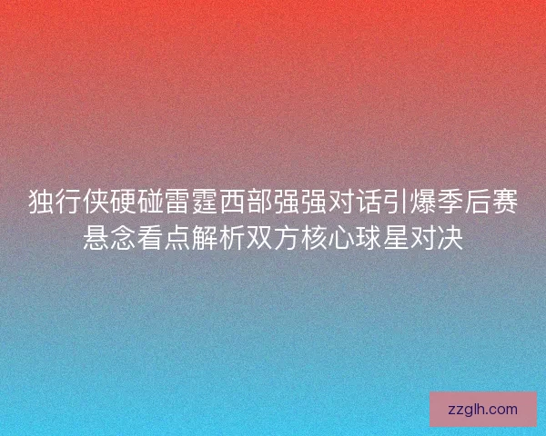 独行侠硬碰雷霆西部强强对话引爆季后赛悬念看点解析双方核心球星对决