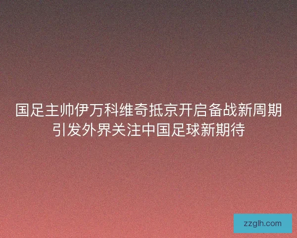 国足主帅伊万科维奇抵京开启备战新周期引发外界关注中国足球新期待