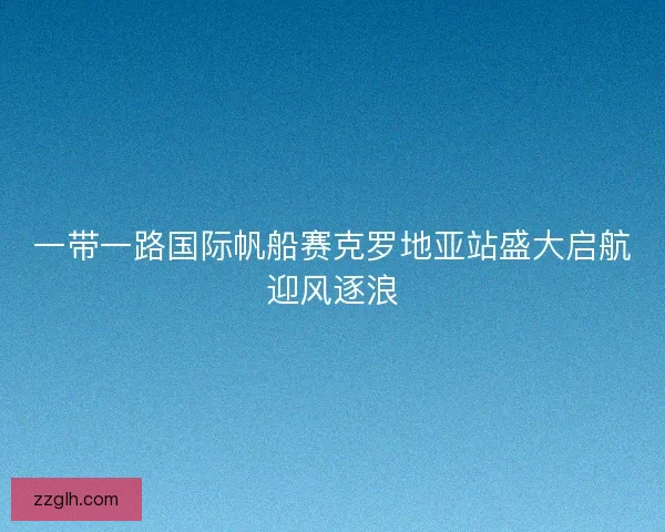 一带一路国际帆船赛克罗地亚站盛大启航迎风逐浪