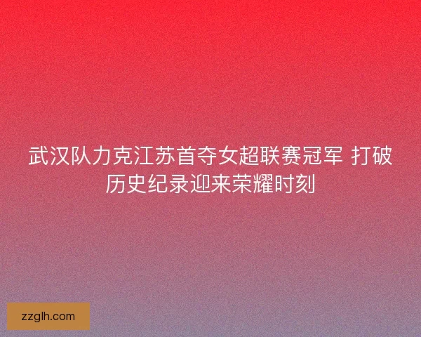 武汉队力克江苏首夺女超联赛冠军 打破历史纪录迎来荣耀时刻
