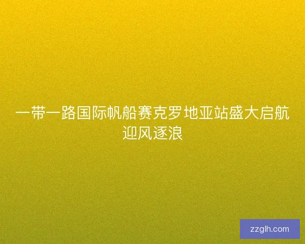 一带一路国际帆船赛克罗地亚站盛大启航迎风逐浪