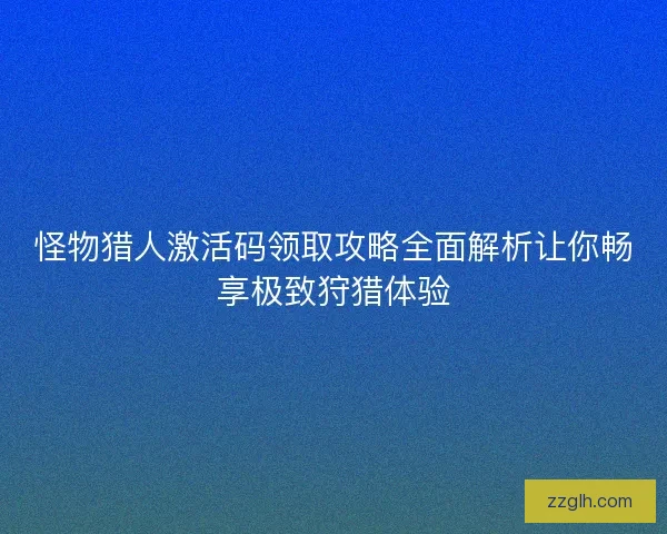怪物猎人激活码领取攻略全面解析让你畅享极致狩猎体验